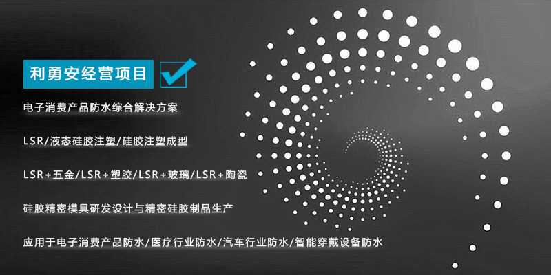 利勇安经营项目：电子消费产品防水综合解决方案，LSR/液态硅胶注塑/硅胶注塑成型/LSR+五金/KSR+塑胶/LSR+玻璃/LSR+陶瓷，硅胶精密模具研发设计与精密硅胶制品生产，应用于电子消费产品防水/医疗行业防水/汽车行业防水/智能穿戴设备防水
