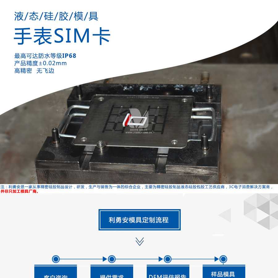 液态硅胶模具/手表SIM卡/最高可达防水等级IP68/产品精度+-0.02mm/高精密/无飞边/利勇安是一家从事精密硅胶制品设计，研发，生产与销售为一体的综合企业，主要为精密硅胶制品液态硅胶包胶工艺供应商，3C电子消费解决方案商